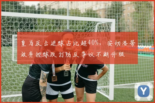 皇马反击进球占比超40%，安切洛蒂放弃控球改打防反争议不断升级