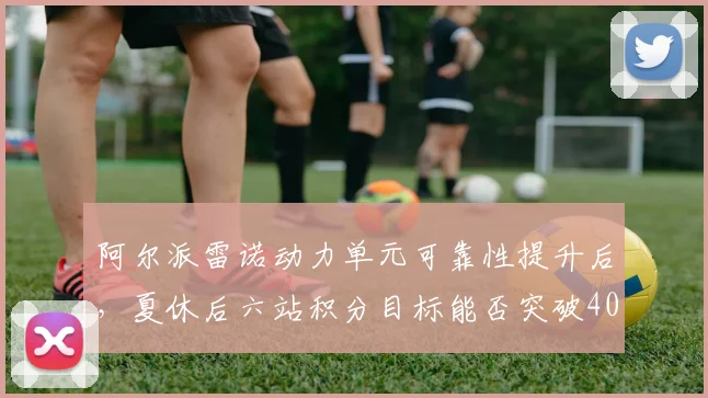 阿尔派雷诺动力单元可靠性提升后，夏休后六站积分目标能否突破40分