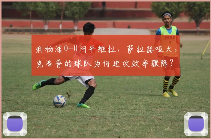 利物浦0-0闷平维拉，萨拉赫哑火，克洛普的球队为何进攻效率骤降？