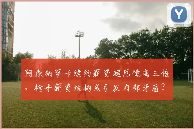 阿森纳萨卡续约薪资超厄德高三倍，枪手薪资结构或引发内部矛盾？