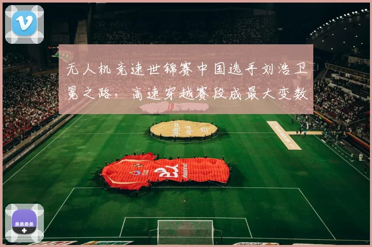 无人机竞速世锦赛中国选手刘浩卫冕之路，高速穿越赛段成最大变数？