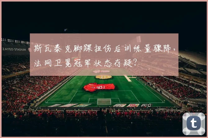 斯瓦泰克脚踝扭伤后训练量骤降，法网卫冕冠军状态存疑？