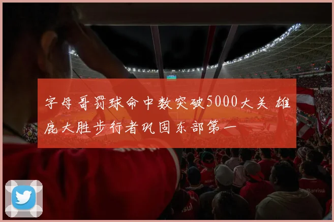 字母哥罚球命中数突破5000大关 雄鹿大胜步行者巩固东部第一